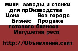 мини- заводы и станки для прОизводства › Цена ­ 100 - Все города Бизнес » Продажа готового бизнеса   . Ингушетия респ.